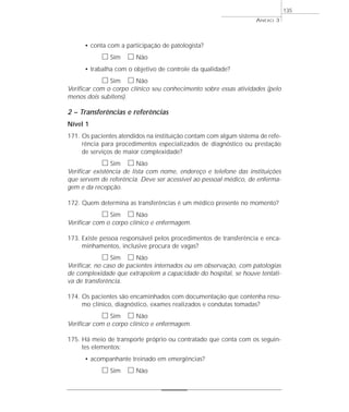 • conta com a participação de patologista? 
h Sim h Não 
• trabalha com o objetivo de controle da qualidade? 
h Sim h Não 
Verificar com o corpo clínico seu conhecimento sobre essas atividades (pelo 
menos dois subitens). 
2 – Transferências e referências 
Nível 1 
171. Os pacientes atendidos na instituição contam com algum sistema de refe-rência 
para procedimentos especializados de diagnóstico ou prestação 
de serviços de maior complexidade? 
h Sim h Não 
Verificar existência de lista com nome, endereço e telefone das instituições 
que servem de referência. Deve ser acessível ao pessoal médico, de enferma-gem 
e da recepção. 
172. Quem determina as transferências é um médico presente no momento? 
h Sim h Não 
Verificar com o corpo clínico e enfermagem. 
173. Existe pessoa responsável pelos procedimentos de transferência e enca-minhamentos, 
inclusive procura de vagas? 
h Sim h Não 
Verificar, no caso de pacientes internados ou em observação, com patologias 
de complexidade que extrapolem a capacidade do hospital, se houve tentati-va 
de transferência. 
174. Os pacientes são encaminhados com documentação que contenha resu-mo 
clínico, diagnóstico, exames realizados e condutas tomadas? 
h Sim h Não 
Verificar com o corpo clínico e enfermagem. 
175. Há meio de transporte próprio ou contratado que conta com os seguin-tes 
elementos: 
• acompanhante treinado em emergências? 
h Sim h Não 
ANEXO 3 
135 
 