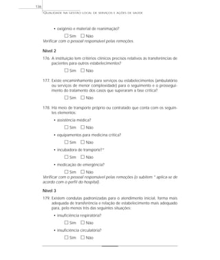 QUALIDADE NA GESTÃO LOCAL DE SERVIÇOS E AÇÕES DE SAÚDE 
• oxigênio e material de reanimação? 
h Sim h Não 
Verificar com o pessoal responsável pelas remoções. 
Nível 2 
176. A instituição tem critérios clínicos precisos relativos às transferências de 
pacientes para outros estabelecimentos? 
h Sim h Não 
177. Existe encaminhamento para serviços ou estabelecimentos (ambulatório 
ou serviços de menor complexidade) para o seguimento e o prossegui-mento 
do tratamento dos casos que superaram a fase crítica? 
h Sim h Não 
178. Há meio de transporte próprio ou contratado que conta com os seguin-tes 
elementos: 
• assistência médica? 
h Sim h Não 
• equipamentos para medicina crítica? 
h Sim h Não 
• incubadora de transporte?* 
h Sim h Não 
• medicação de emergência? 
h Sim h Não 
Verificar com o pessoal responsável pelas remoções (o subitem * aplica-se de 
acordo com o perfil do hospital). 
Nível 3 
179. Existem condutas padronizadas para o atendimento inicial, forma mais 
adequada de transferência e relação de estabelecimento mais adequado 
para, pelo menos três das seguintes situações: 
• insuficiência respiratória? 
h Sim h Não 
• insuficiência circulatória? 
h Sim h Não 
136 
 