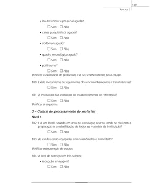 • insuficiência supra-renal aguda? 
h Sim h Não 
• casos psiquiátricos agudos? 
h Sim h Não 
• abdômen agudo? 
h Sim h Não 
• quadro neurológico agudo? 
h Sim h Não 
• politrauma? 
h Sim h Não 
Verificar a existência de protocolos e o seu conhecimento pela equipe. 
180. Existe mecanismo de seguimento dos encaminhamentos e transferências? 
h Sim h Não 
181. A instituição faz avaliação do estabelecimento de referência? 
h Sim h Não 
Verificar o esquema. 
3 – Central de processamento de materiais 
Nível 1 
182. Há um local, situado em área de circulação restrita, onde se realizam a 
preparação e a esterilização de todos os materiais da instituição? 
h Sim h Não 
183. As estufas estão equipadas com termômetro e termostato? 
h Sim h Não 
Verificar manutenção de estufas. 
184. A área de serviço tem três setores: 
• recepção e lavagem? 
h Sim h Não 
ANEXO 3 
137 
 