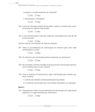 QUALIDADE NA GESTÃO LOCAL DE SERVIÇOS E AÇÕES DE SAÚDE 
• preparo e acondicionamento de materiais? 
h Sim h Não 
• esterilização e estocagem? 
h Sim h Não 
185. A área de estocagem dispõe de bancadas, estantes e armários para arma-zenamento 
de material esterilizado? 
h Sim h Não 
186. É feita monitorização visual dos materiais esterilizados por meio de fita 
termossensível? 
h Sim h Não 
Verificar data de esterilização do material estocado. 
187. Todos os procedimentos de esterilização de materiais pelo calor estão 
centralizados na CME? 
h Sim h Não 
188. Os materiais são esterilizados preferencialmente em autoclaves? 
h Sim h Não 
189. São efetuados controles biológicos do processo de esterilização (autocla-ve) 
no mínimo uma vez por semana? 
h Sim h Não 
190. Caso os materiais termossensíveis sejam esterilizados pelo método quí-mico, 
verificar: 
• controle da validade da diluição/ativação do produto 
• os materiais esterilizados por esse método não podem ser estocados 
Nível 2 
191. O pessoal que realiza os procedimentos de esterilização tem capacitação 
específica e é supervisionado por enfermeiro? 
h Sim h Não 
138 
 
