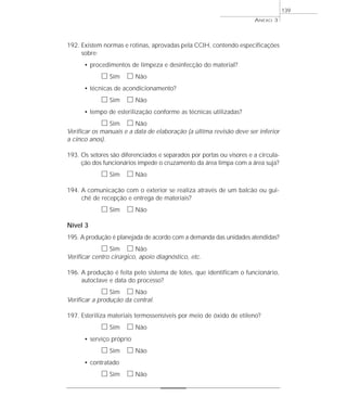 192. Existem normas e rotinas, aprovadas pela CCIH, contendo especificações 
sobre: 
• procedimentos de limpeza e desinfecção do material? 
h Sim h Não 
• técnicas de acondicionamento? 
h Sim h Não 
• tempo de esterilização conforme as técnicas utilizadas? 
h Sim h Não 
Verificar os manuais e a data de elaboração (a última revisão deve ser inferior 
a cinco anos). 
193. Os setores são diferenciados e separados por portas ou visores e a circula-ção 
dos funcionários impede o cruzamento da área limpa com a área suja? 
h Sim h Não 
194. A comunicação com o exterior se realiza através de um balcão ou gui-chê 
de recepção e entrega de materiais? 
h Sim h Não 
Nível 3 
195. A produção é planejada de acordo com a demanda das unidades atendidas? 
h Sim h Não 
Verificar centro cirúrgico, apoio diagnóstico, etc. 
196. A produção é feita pelo sistema de lotes, que identificam o funcionário, 
autoclave e data do processo? 
h Sim h Não 
Verificar a produção da central. 
197. Esteriliza materiais termossensíveis por meio de óxido de etileno? 
h Sim h Não 
• serviço próprio 
h Sim h Não 
• contratado 
h Sim h Não 
ANEXO 3 
139 
 