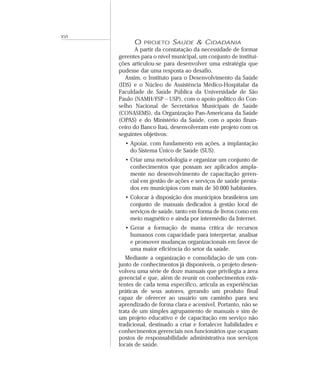 XVI 
O PROJETO SAÚDE & CIDADANIA 
A partir da constatação da necessidade de formar 
gerentes para o nível municipal, um conjunto de institui-ções 
articulou-se para desenvolver uma estratégia que 
pudesse dar uma resposta ao desafio. 
Assim, o Instituto para o Desenvolvimento da Saúde 
(IDS) e o Núcleo de Assistência Médico-Hospitalar da 
Faculdade de Saúde Pública da Universidade de São 
Paulo (NAMH/FSP – USP), com o apoio político do Con-selho 
Nacional de Secretários Municipais de Saúde 
(CONASEMS), da Organização Pan-Americana da Saúde 
(OPAS) e do Ministério da Saúde, com o apoio finan-ceiro 
do Banco Itaú, desenvolveram este projeto com os 
seguintes objetivos: 
• Apoiar, com fundamento em ações, a implantação 
do Sistema Único de Saúde (SUS). 
• Criar uma metodologia e organizar um conjunto de 
conhecimentos que possam ser aplicados ampla-mente 
no desenvolvimento de capacitação geren-cial 
em gestão de ações e serviços de saúde presta-dos 
em municípios com mais de 50.000 habitantes. 
• Colocar à disposição dos municípios brasileiros um 
conjunto de manuais dedicados à gestão local de 
serviços de saúde, tanto em forma de livros como em 
meio magnético e ainda por intermédio da Internet. 
• Gerar a formação de massa crítica de recursos 
humanos com capacidade para interpretar, analisar 
e promover mudanças organizacionais em favor de 
uma maior eficiência do setor da saúde. 
Mediante a organização e consolidação de um con-junto 
de conhecimentos já disponíveis, o projeto desen-volveu 
uma série de doze manuais que privilegia a área 
gerencial e que, além de reunir os conhecimentos exis-tentes 
de cada tema específico, articula as experiências 
práticas de seus autores, gerando um produto final 
capaz de oferecer ao usuário um caminho para seu 
aprendizado de forma clara e acessível. Portanto, não se 
trata de um simples agrupamento de manuais e sim de 
um projeto educativo e de capacitação em serviço não 
tradicional, destinado a criar e fortalecer habilidades e 
conhecimentos gerenciais nos funcionários que ocupam 
postos de responsabilidade administrativa nos serviços 
locais de saúde. 
 