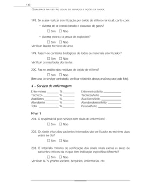 QUALIDADE NA GESTÃO LOCAL DE SERVIÇOS E AÇÕES DE SAÚDE 
198. Se acaso realizar esterilização por óxido de etileno no local, conta com: 
• sistema de ar-condicionado e exaustão de gases? 
h Sim h Não 
• sistema elétrico à prova de explosões? 
h Sim h Não 
Verificar laudos técnicos da área. 
199. Fazem-se controles biológicos de todos os materiais esterilizados? 
h Sim h Não 
Verificar os resultados dos testes. 
200. Faz-se análise dos resíduos de óxido de etileno? 
h Sim h Não 
(Em caso de serviço contratado, verificar relatórios dessas análises para cada lote). 
4 – Serviço de enfermagem 
Enfermeiros % Enfermeiros/leito _______________ 
Técnicos % Técnicos/leito __________________ 
Auxiliares % Auxiliares/leito _________________ 
Atendentes % Atendendentes/leito ___________ 
Total % Pessoal/leito ____________________ 
Nível 1 
201. O responsável pelo serviço tem título de enfermeiro? 
h Sim h Não 
202. Os sinais vitais dos pacientes internados são verificados no mínimo duas 
vezes ao dia? 
h Sim h Não 
203. O intervalo mínimo de verificação dos sinais vitais exclui as áreas de 
pacientes críticos ou os que têm indicação específica diferente? 
h Sim h Não 
Verificar UTIs, pronto-socorro, berçários, enfermarias, etc. 
140 
 