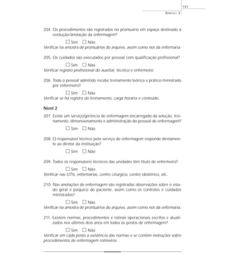 ANEXO 3 
204. Os procedimentos são registrados no prontuário em espaço destinado à 
evolução/anotação da enfermagem? 
h Sim h Não 
Verificar na amostra de prontuários do arquivo, assim como nos da enfermaria. 
205. Os cuidados são executados por pessoal com qualificação profissional? 
h Sim h Não 
Verificar registro profissional do auxiliar, técnico e enfermeiro. 
206. Todo o pessoal admitido recebe treinamento teórico e prático ministrado 
por enfermeiro? 
h Sim h Não 
Verificar se há registro do treinamento, carga horária e conteúdo. 
Nível 2 
207. Existe um serviço/gerência de enfermagem encarregado da seleção, trei-namento, 
dimensionamento e administração do pessoal de enfermagem? 
h Sim h Não 
208. O responsável técnico pelo serviço de enfermagem responde diretamen-te 
ao diretor da instituição? 
h Sim h Não 
209. Todos os responsáveis técnicos das unidades têm título de enfermeiro? 
h Sim h Não 
Verificar nas UTIs, enfermarias, centro cirúrgico, centro obstétrico, etc. 
210. Nas anotações de enfermagem são registradas observações sobre o esta-do 
geral e psíquico do paciente, assim como os controles e cuidados 
ministrados? 
h Sim h Não 
Verificar na amostra de prontuários do arquivo, assim como nos da enfermaria. 
211. Existem normas, procedimentos e rotinas operacionais escritos e atuali-zados 
nos últimos dois anos em todos os postos de enfermagem? 
h Sim h Não 
Verificar em cada posto a existência das normas e se contêm instruções sobre 
procedimentos de enfermagem rotineiros. 
141 
 