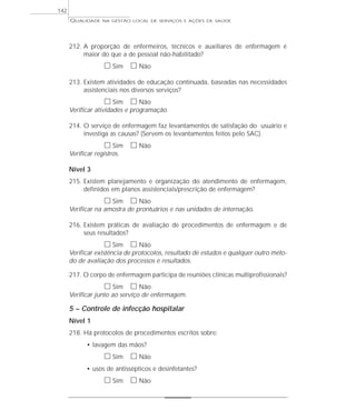 QUALIDADE NA GESTÃO LOCAL DE SERVIÇOS E AÇÕES DE SAÚDE 
212. A proporção de enfermeiros, técnicos e auxiliares de enfermagem é 
maior do que a de pessoal não-habilitado? 
h Sim h Não 
213. Existem atividades de educação continuada, baseadas nas necessidades 
assistenciais nos diversos serviços? 
h Sim h Não 
Verificar atividades e programação. 
214. O serviço de enfermagem faz levantamentos de satisfação do usuário e 
investiga as causas? (Servem os levantamentos feitos pelo SAC). 
h Sim h Não 
Verificar registros. 
Nível 3 
215. Existem planejamento e organização do atendimento de enfermagem, 
definidos em planos assistenciais/prescrição de enfermagem? 
h Sim h Não 
Verificar na amostra de prontuários e nas unidades de internação. 
216. Existem práticas de avaliação de procedimentos de enfermagem e de 
seus resultados? 
h Sim h Não 
Verificar existência de protocolos, resultado de estudos e qualquer outro méto-do 
de avaliação dos processos e resultados. 
217. O corpo de enfermagem participa de reuniões clínicas multiprofissionais? 
h Sim h Não 
Verificar junto ao serviço de enfermagem. 
5 – Controle de infecção hospitalar 
Nível 1 
218. Há protocolos de procedimentos escritos sobre: 
• lavagem das mãos? 
h Sim h Não 
• usos de antissépticos e desinfetantes? 
h Sim h Não 
142 
 