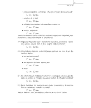 • precauções padrão com sangue e fluidos corporais (biossegurança)? 
h Sim h Não 
• curativos de feridas? 
h Sim h Não 
• cuidados com cateteres intravasculares e urinários? 
h Sim h Não 
• limpeza hospitalar? 
h Sim h Não 
Verificar a existência desses protocolos e se são divulgados e cumpridos pelos 
profissionais. Entrevistar também os funcionários. 
219. O pessoal hospitalar recebe treinamento específico, sistemático e perió-dico 
sobre o assunto (item 218) no próprio estabelecimento? 
h Sim h Não 
220. O método de vigilância epidemiológica é realizado por meio de um dos 
subitens abaixo: 
• busca ativa de casos? 
h Sim h Não 
• busca passiva (ficha de notificação)? 
h Sim h Não 
• misto? 
h Sim h Não 
221. Há pelo menos um médico e um enfermeiro encarregado pela execução das 
ações de controle de infecções (Serviço de Controle de Infecção Hospitalar)? 
h Sim h Não 
222. Existe facilidade de isolamento para todos os portadores de doenças 
infecto-contagiosas, quando necessário? 
h Sim h Não 
Verificar durante a visita nas unidades de internação e unidades críticas. 
ANEXO 3 
143 
 
