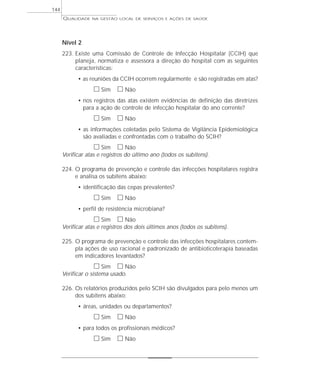 QUALIDADE NA GESTÃO LOCAL DE SERVIÇOS E AÇÕES DE SAÚDE 
Nível 2 
223. Existe uma Comissão de Controle de Infecção Hospitalar (CCIH) que 
planeja, normatiza e assessora a direção do hospital com as seguintes 
características: 
• as reuniões da CCIH ocorrem regularmente e são registradas em atas? 
h Sim h Não 
• nos registros das atas existem evidências de definição das diretrizes 
para a ação de controle de infecção hospitalar do ano corrente? 
h Sim h Não 
• as informações coletadas pelo Sistema de Vigilância Epidemiológica 
são avaliadas e confrontadas com o trabalho do SCIH? 
h Sim h Não 
Verificar atas e registros do último ano (todos os subitens). 
224. O programa de prevenção e controle das infecções hospitalares registra 
e analisa os subitens abaixo: 
• identificação das cepas prevalentes? 
h Sim h Não 
• perfil de resistência microbiana? 
h Sim h Não 
Verificar atas e registros dos dois últimos anos (todos os subitens). 
225. O programa de prevenção e controle das infecções hospitalares contem-pla 
ações de uso racional e padronizado de antibioticoterapia baseadas 
em indicadores levantados? 
h Sim h Não 
Verificar o sistema usado. 
226. Os relatórios produzidos pelo SCIH são divulgados para pelo menos um 
dos subitens abaixo: 
• áreas, unidades ou departamentos? 
h Sim h Não 
• para todos os profissionais médicos? 
h Sim h Não 
144 
 