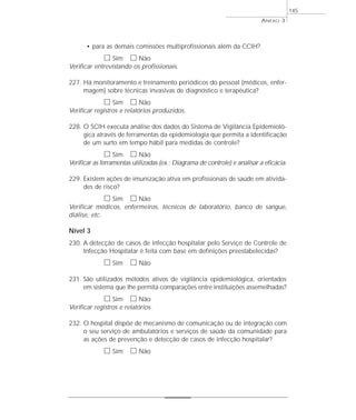 • para as demais comissões multiprofissionais além da CCIH? 
h Sim h Não 
Verificar entrevistando os profissionais. 
227. Há monitoramento e treinamento periódicos do pessoal (médicos, enfer-magem) 
sobre técnicas invasivas de diagnóstico e terapêutica? 
h Sim h Não 
Verificar registros e relatórios produzidos. 
228. O SCIH executa análise dos dados do Sistema de Vigilância Epidemioló-gica 
através de ferramentas da epidemiologia que permita a identificação 
de um surto em tempo hábil para medidas de controle? 
h Sim h Não 
Verificar as ferramentas utilizadas (ex.: Diagrama de controle) e analisar a eficácia. 
229. Existem ações de imunização ativa em profissionais de saúde em ativida-des 
de risco? 
h Sim h Não 
Verificar médicos, enfermeiros, técnicos de laboratório, banco de sangue, 
diálise, etc. 
Nível 3 
230. A detecção de casos de infecção hospitalar pelo Serviço de Controle de 
Infecção Hospitalar é feita com base em definições preestabelecidas? 
h Sim h Não 
231. São utilizados métodos ativos de vigilância epidemiológica, orientados 
em sistema que lhe permita comparações entre instituições assemelhadas? 
h Sim h Não 
Verificar registros e relatórios. 
232. O hospital dispõe de mecanismo de comunicação ou de integração com 
o seu serviço de ambulatórios e serviços de saúde da comunidade para 
as ações de prevenção e detecção de casos de infecção hospitalar? 
h Sim h Não 
ANEXO 3 
145 
 
