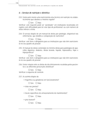 QUALIDADE NA GESTÃO LOCAL DE SERVIÇOS E AÇÕES DE SAÚDE 
6 – Serviço de nutrição e dietética 
233. Existe pelo menos uma nutricionista e/ou técnico em nutrição no estabe-lecimento 
que obedece a horário regular? 
h Sim h Não 
Verificar: este requisito pode ser “perdoado” em instituições localizadas em 
regiões com dificuldade para ter esse tipo de profissional, ou com número de 
leitos inferior a trinta. 
234. O serviço dispõe de um manual de dietas por patologia, disponível nas 
enfermarias, que detalha a composição de nutrientes? 
h Sim h Não 
Verificar: este item é obrigatório para as instituições que não têm nutricionis-ta 
no seu quadro de pessoal. 
235. O manual de dietas contempla no mínimo dietas para patologias do apa-relho 
digestivo, diabetes, dietas branda, liquida, hipossódica, hipo e 
hiperprotéica? 
h Sim h Não 
Verificar: este item é obrigatório para as instituições que não têm nutricionis-ta 
no seu quadro de pessoal. 
236. Existe relação entre as dietas do dia efetivamente recebidas pelos pacien-tes 
e as diferentes prescrições dietéticas? 
h Sim h Não 
Verificar o esquema de controle. 
237. A cozinha dispõe de: 
• frigorífico ou geladeiras em funcionamento? 
h Sim h Não 
• telas nas janelas? 
h Sim h Não 
• locais específicos de armazenamento de mantimentos? 
h Sim h Não 
• piso lavável? 
h Sim h Não 
146 
 