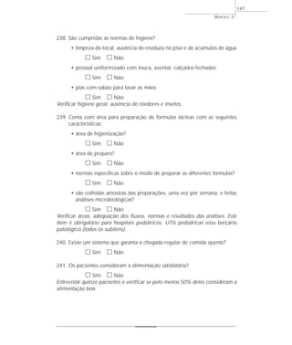 238. São cumpridas as normas de higiene? 
ANEXO 3 
• limpeza do local, ausência de resíduos no piso e de acúmulos de água 
h Sim h Não 
• pessoal uniformizado com touca, avental, calçados fechados 
h Sim h Não 
• pias com sabão para lavar as mãos 
h Sim h Não 
Verificar higiene geral, ausência de roedores e insetos. 
239. Conta com área para preparação de fórmulas lácteas com as seguintes 
características: 
• área de higienização? 
h Sim h Não 
• área de preparo? 
h Sim h Não 
• normas específicas sobre o modo de preparar as diferentes fórmulas? 
h Sim h Não 
• são colhidas amostras das preparações, uma vez por semana, e feitas 
análises microbiológicas? 
h Sim h Não 
147 
Verificar áreas, adequação dos fluxos, normas e resultados das análises. Este 
item é obrigatório para hospitais pediátricos, UTIs pediátricas e/ou berçário 
patológico (todos os subitens). 
240. Existe um sistema que garanta a chegada regular de comida quente? 
h Sim h Não 
241. Os pacientes consideram a alimentação satisfatória? 
h Sim h Não 
Entrevistar quinze pacientes e verificar se pelo menos 50% deles consideram a 
alimentação boa. 
 
