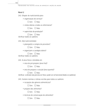 QUALIDADE NA GESTÃO LOCAL DE SERVIÇOS E AÇÕES DE SAÚDE 
Nível 2 
242. Dispõe de nutricionista para: 
• organização do serviço? 
h Sim h Não 
• visitas diárias a todas as enfermarias? 
h Sim h Não 
• supervisão da produção? 
h Sim h Não 
Verificar todos os subitens. 
243. A(s) nutricionista(s): 
• planeja(m) a compra de provisões? 
h Sim h Não 
• organizam o cardápio diário? 
h Sim h Não 
Verificar todos os subitens. 
244. A área física é dividida em: 
• área de pré-preparo (área fria)? 
h Sim h Não 
• área de preparo e cocção (área quente)? 
h Sim h Não 
Verificar: a divisão não precisa ser física; pode ser só funcional (todos os subitens). 
245. Existem normas e rotinas escritas para todos os subitens: 
• recepção dos gêneros alimentícios? 
h Sim h Não 
• preparo dos alimentos? 
h Sim h Não 
• técnicas de conservação de alimentos? 
h Sim h Não 
148 
 