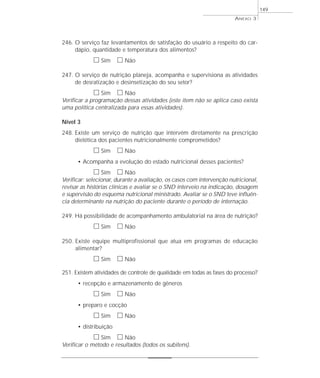 246. O serviço faz levantamentos de satisfação do usuário a respeito do car-dápio, 
quantidade e temperatura dos alimentos? 
h Sim h Não 
247. O serviço de nutrição planeja, acompanha e supervisiona as atividades 
de desratização e desinsetização do seu setor? 
h Sim h Não 
Verificar a programação dessas atividades (este item não se aplica caso exista 
uma política centralizada para essas atividades). 
Nível 3 
248. Existe um serviço de nutrição que intervém diretamente na prescrição 
dietética dos pacientes nutricionalmente comprometidos? 
h Sim h Não 
• Acompanha a evolução do estado nutricional desses pacientes? 
h Sim h Não 
Verificar: selecionar, durante a avaliação, os casos com intervenção nutricional, 
revisar as histórias clínicas e avaliar se o SND interveio na indicação, dosagem 
e supervisão do esquema nutricional ministrado. Avaliar se o SND teve influên-cia 
determinante na nutrição do paciente durante o período de internação. 
249. Há possibilidade de acompanhamento ambulatorial na área de nutrição? 
h Sim h Não 
250. Existe equipe multiprofissional que atua em programas de educação 
alimentar? 
h Sim h Não 
251. Existem atividades de controle de qualidade em todas as fases do processo? 
• recepção e armazenamento de gêneros 
h Sim h Não 
• preparo e cocção 
h Sim h Não 
• distribuição 
h Sim h Não 
Verificar o método e resultados (todos os subitens). 
ANEXO 3 
149 
 