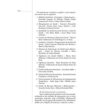 XVII 
Os manuais que compõem o projeto e seus respecti-vos 
autores são os seguintes: 
1. Distritos Sanitários: Concepção e Organização – 
Eurivaldo Sampaio de Almeida, Cláudio Gastão 
Junqueira de Castro e Carlos Alberto Lisboa. 
2. Planejamento em Saúde – Francisco Bernardini 
Tancredi, Susana Rosa Lopez Barrios e José 
Henrique Germann Ferreira. 
3. Qualidade na Gestão Local de Serviços e Ações de 
Saúde – Ana Maria Malik e Laura Maria Cesar 
Schiesari. 
4. Gestão da Mudança Organizacional – Marcos 
Kisil. Colaboração de Tânia Regina G. B. Pupo. 
5. Auditoria, Controle e Programação de Serviços de 
Saúde – Gilson Caleman, Marizélia Leão Moreira e 
Maria Cecília Sanchez. 
6. Sistemas de Informação em Saúde para Municí-pios 
– André de Oliveira Carvalho e Maria 
Bernadete de Paula Eduardo. 
7. Vigilância em Saúde Pública – Eliseu Alves 
Waldman. Colaboração de Tereza Etsuko da Costa 
Rosa. 
8. Vigilância Sanitária – Maria Bernadete de Paula 
Eduardo. Colaboração de Isaura Cristina Soares de 
Miranda. 
9. Gestão de Recursos Humanos – Ana Maria Malik e 
José Carlos da Silva. 
10. Gestão de Recursos Financeiros – Bernard François 
Couttolenc e Paola Zucchi. 
11. Gerenciamento de Manutenção de Equipamentos 
Hospitalares – Saide Jorge Calil e Marilda Solon 
Teixeira. 
12. Gestão de Recursos Materiais e Medicamentos – 
Gonzalo Vecina Neto e Wilson Reinhardt Filho. 
A METODOLOGIA UTILIZADA 
Após a elaboração da primeira versão dos manuais, 
realizaram-se três módulos de treinamento com os cinco 
municípios indicados pelo CONASEMS (Diadema-SP, 
Betim-MG, Foz do Iguaçu-PR, Fortaleza-CE e Volta Redon-da- 
RJ) com o objetivo de testá-los e expô-los à crítica. 
 