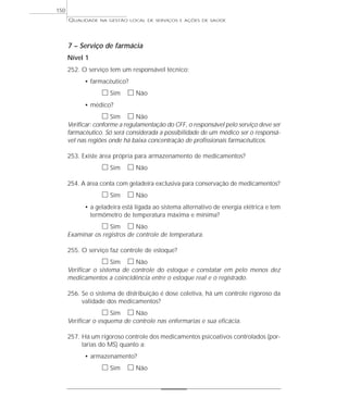 QUALIDADE NA GESTÃO LOCAL DE SERVIÇOS E AÇÕES DE SAÚDE 
7 – Serviço de farmácia 
Nível 1 
252. O serviço tem um responsável técnico: 
• farmacêutico? 
h Sim h Não 
• médico? 
h Sim h Não 
Verificar: conforme a regulamentação do CFF, o responsável pelo serviço deve ser 
farmacêutico. Só será considerada a possibilidade de um médico ser o responsá-vel 
nas regiões onde há baixa concentração de profissionais farmacêuticos. 
253. Existe área própria para armazenamento de medicamentos? 
h Sim h Não 
254. A área conta com geladeira exclusiva para conservação de medicamentos? 
h Sim h Não 
• a geladeira está ligada ao sistema alternativo de energia elétrica e tem 
termômetro de temperatura máxima e mínima? 
h Sim h Não 
Examinar os registros de controle de temperatura. 
255. O serviço faz controle de estoque? 
h Sim h Não 
Verificar o sistema de controle do estoque e constatar em pelo menos dez 
medicamentos a coincidência entre o estoque real e o registrado. 
256. Se o sistema de distribuição é dose coletiva, há um controle rigoroso da 
validade dos medicamentos? 
h Sim h Não 
Verificar o esquema de controle nas enfermarias e sua eficácia. 
257. Há um rigoroso controle dos medicamentos psicoativos controlados (por-tarias 
do MS) quanto a: 
• armazenamento? 
h Sim h Não 
150 
 