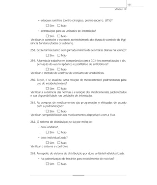 • estoques satélites (centro cirúrgico, pronto-socorro, UTIs)? 
h Sim h Não 
• distribuição para as unidades de internação? 
h Sim h Não 
Verificar os controles e o correto preenchimento dos livros de controle da Vigi-lância 
Sanitária (todos os subitens). 
258. Existe farmacêutico com jornada mínima de seis horas diárias no serviço? 
h Sim h Não 
259. A farmácia trabalha em consonância com a CCIH na normatização e dis-pensação 
do uso terapêutico e profilático de antibióticos? 
h Sim h Não 
Verificar o método de controle de consumo de antibióticos. 
260. Existe, e se atualiza, uma relação de medicamentos padronizados para 
uso do estabelecimento? 
h Sim h Não 
Verificar a existência das normas e a relação dos medicamentos padronizados 
e sua disponibilidade nas unidades de internação. 
261. As compras de medicamentos são programadas e efetuadas de acordo 
com a padronização? 
h Sim h Não 
Verificar compatibilidade dos medicamentos disponíveis com a lista. 
262. O sistema de distribuição se dá por meio de: 
• dose unitária? 
h Sim h Não 
• dose individualizada? 
h Sim h Não 
Verificar o sistema e controles. 
263. A respeito do sistema de distribuição por dose unitária/individualizada: 
• há padronização de horários para recebimento de receitas? 
h Sim h Não 
ANEXO 3 
151 
 