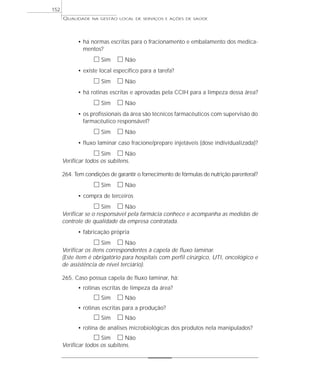 QUALIDADE NA GESTÃO LOCAL DE SERVIÇOS E AÇÕES DE SAÚDE 
• há normas escritas para o fracionamento e embalamento dos medica-mentos? 
h Sim h Não 
• existe local específico para a tarefa? 
h Sim h Não 
• há rotinas escritas e aprovadas pela CCIH para a limpeza dessa área? 
h Sim h Não 
• os profissionais da área são técnicos farmacêuticos com supervisão do 
farmacêutico responsável? 
h Sim h Não 
• fluxo laminar caso fracione/prepare injetáveis (dose individualizada)? 
h Sim h Não 
Verificar todos os subitens. 
264. Tem condições de garantir o fornecimento de fórmulas de nutrição parenteral? 
h Sim h Não 
• compra de terceiros 
h Sim h Não 
Verificar se o responsável pela farmácia conhece e acompanha as medidas de 
controle de qualidade da empresa contratada. 
• fabricação própria 
h Sim h Não 
Verificar os itens correspondentes à capela de fluxo laminar. 
(Este item é obrigatório para hospitais com perfil cirúrgico, UTI, oncológico e 
de assistência de nível terciário). 
265. Caso possua capela de fluxo laminar, há: 
• rotinas escritas de limpeza da área? 
h Sim h Não 
• rotinas escritas para a produção? 
h Sim h Não 
• rotina de análises microbiológicas dos produtos nela manipulados? 
h Sim h Não 
Verificar todos os subitens. 
152 
 