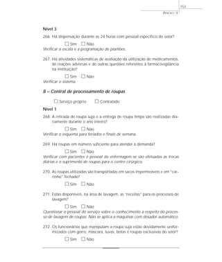ANEXO 3 
Nível 3 
266. Há dispensação durante as 24 horas com pessoal específico do setor? 
h Sim h Não 
Verificar a escala e a programação de plantões. 
267. Há atividades sistemáticas de avaliação da utilização de medicamentos, 
de reações adversas e de outras questões referentes à farmacovigilância 
na instituição? 
h Sim h Não 
Verificar o sistema. 
8 – Central de processamento de roupas 
h Serviço próprio h Contratado 
Nível 1 
268. A retirada de roupa suja e a entrega de roupa limpa são realizadas dia-riamente 
durante o ano inteiro? 
h Sim h Não 
Verificar o esquema para feriados e finais de semana. 
269. Há roupas em número suficiente para atender a demanda? 
h Sim h Não 
Verificar com pacientes e pessoal da enfermagem se são efetuadas as trocas 
diárias e o suprimento de roupas para o centro cirúrgico. 
270. As roupas utilizadas são transportadas em sacos impermeáveis e em “car-rinho” 
fechado? 
h Sim h Não 
271. Estão disponíveis, na área de lavagem, as “receitas” para os processos de 
lavagem? 
h Sim h Não 
Questionar o pessoal do serviço sobre o conhecimento a respeito do proces-so 
de lavagem de roupas. Não se aplica a máquinas com dosador automático. 
272. Os funcionários que manipulam a roupa suja estão devidamente unifor-mizados 
com gorro, máscara, luvas, botas e roupas exclusivas do setor? 
h Sim h Não 
153 
 