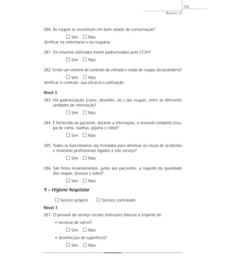 280. As roupas se encontram em bom estado de conservação? 
h Sim h Não 
Verificar na enfermaria e na rouparia. 
281. Os insumos utilizados foram padronizados pela CCIH? 
h Sim h Não 
282. Existe um sistema de controle da entrada e saída de roupas da lavanderia? 
h Sim h Não 
Verificar o controle, sua eficácia e utilização. 
Nível 3 
283. Há padronização (cores, desenho, etc.) das roupas, entre as diferentes 
unidades de internação? 
h Sim h Não 
284. É fornecido ao paciente, durante a internação, o enxoval completo (rou-pa 
de cama, toalhas, pijama e robe)? 
h Sim h Não 
285. Todos os funcionários são treinados para diminuir os riscos de acidentes 
e moléstias profissionais ligados a este serviço? 
h Sim h Não 
286. São feitos levantamentos, junto aos pacientes, a respeito da qualidade 
das roupas, (textura e odor)? 
h Sim h Não 
9 – Higiene hospitalar 
h Serviço próprio h Serviço contratado 
Nível 1 
287. O pessoal do serviço recebe instruções básicas a respeito de: 
• técnicas de varrer? 
h Sim h Não 
• desinfecção de superfícies? 
h Sim h Não 
ANEXO 3 
155 
 