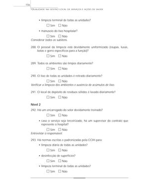 QUALIDADE NA GESTÃO LOCAL DE SERVIÇOS E AÇÕES DE SAÚDE 
• limpeza terminal de todas as unidades? 
h Sim h Não 
• manuseio do lixo hospitalar? 
h Sim h Não 
Considerar todos os subitens. 
288. O pessoal da limpeza está devidamente uniformizado (roupas, luvas, 
botas e gorro específicos para a função)? 
h Sim h Não 
289. Todos os ambientes são limpos diariamente? 
h Sim h Não 
290. O lixo de todas as unidades é retirado diariamente? 
h Sim h Não 
Verificar a limpeza dos ambientes e ausência de acúmulos de lixo. 
291. O local de depósito de resíduos sólidos é lavado diariamente? 
h Sim h Não 
Nível 2 
292. Há um encarregado do setor devidamente treinado? 
h Sim h Não 
• caso o serviço seja terceirizado, há um supervisor do contrato que 
represente o hospital? 
h Sim h Não 
Entrevistar o responsável. 
293. Há normas escritas e padronizadas pela CCIH para: 
• limpeza diária de todas as unidades? 
h Sim h Não 
• desinfecção de superfícies? 
h Sim h Não 
• limpeza terminal de todas as unidades? 
h Sim h Não 
156 
 