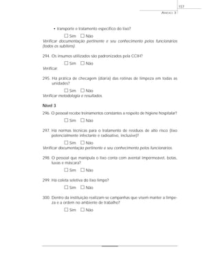 • transporte e tratamento específico do lixo? 
h Sim h Não 
Verificar documentação pertinente e seu conhecimento pelos funcionários 
(todos os subitens). 
294. Os insumos utilizados são padronizados pela CCIH? 
h Sim h Não 
Verificar. 
295. Há prática de checagem (diária) das rotinas de limpeza em todas as 
unidades? 
h Sim h Não 
Verificar metodologia e resultados. 
Nível 3 
296. O pessoal recebe treinamentos constantes a respeito de higiene hospitalar? 
h Sim h Não 
297. Há normas técnicas para o tratamento de resíduos de alto risco (lixo 
potencialmente infectante e radioativo, inclusive)? 
h Sim h Não 
Verificar documentação pertinente e seu conhecimento pelos funcionários. 
298. O pessoal que manipula o lixo conta com avental impermeável, botas, 
luvas e máscara? 
h Sim h Não 
299. Há coleta seletiva do lixo limpo? 
h Sim h Não 
300. Dentro da instituição realizam-se campanhas que visem manter a limpe-za 
e a ordem no ambiente de trabalho? 
h Sim h Não 
ANEXO 3 
157 
 