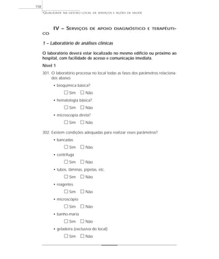 QUALIDADE NA GESTÃO LOCAL DE SERVIÇOS E AÇÕES DE SAÚDE 
IV – SERVIÇOS DE APOIO DIAGNÓSTICO E TERAPÊUTI-CO 
1 – Laboratório de análises clínicas 
O laboratório deverá estar localizado no mesmo edifício ou próximo ao 
hospital, com facilidade de acesso e comunicação imediata. 
Nível 1 
301. O laboratório processa no local todas as fases dos parâmetros relaciona-dos 
abaixo: 
• bioquímica básica? 
h Sim h Não 
• hematologia básica? 
h Sim h Não 
• microscopia direta? 
h Sim h Não 
302. Existem condições adequadas para realizar esses parâmetros? 
• bancadas 
h Sim h Não 
• centrífuga 
h Sim h Não 
• tubos, lâminas, pipetas, etc. 
h Sim h Não 
• reagentes 
h Sim h Não 
• microscópio 
h Sim h Não 
• banho-maria 
h Sim h Não 
• geladeira (exclusiva do local) 
h Sim h Não 
158 
 