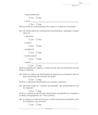 • espectrofotômetro 
h Sim h Não 
• outros _____________________________________________________________________ 
h Sim h Não 
Verificar forma de armazenamento dos reativos e as datas de vencimento. 
303. Há rotinas diárias de verificação do funcionamento, calibragem e tempe-ratura 
de: 
• aparelhos? 
h Sim h Não 
• estufas? 
h Sim h Não 
• geladeiras? 
h Sim h Não 
• banhos-maria? 
h Sim h Não 
• outros? ____________________________________________________________________ 
h Sim h Não 
Verificar planilhas de registros e rotinas escritas dos procedimentos técnicos 
(todos os subitens). 
304. Existe um sistema de identificação da amostra que acompanha todas as 
fases do processo até a emissão do laudo? 
h Sim h Não 
Verificar o sistema de identificação, seu controle e eficiência. 
305. São feitos sempre os “controles de qualidade” que acompanham os kits 
de reagentes? 
h Sim h Não 
Verificar o sistema de identificação das amostras nas planilhas de resultados e 
os dados correspondentes aos “soros controle”. 
306. A relação ou escala dos técnicos e outros profissionais de plantão, ativo 
ou a distância, está acessível? 
h Sim h Não 
ANEXO 3 
159 
 