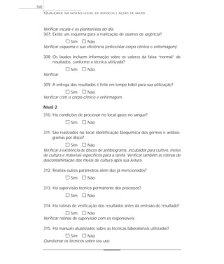 QUALIDADE NA GESTÃO LOCAL DE SERVIÇOS E AÇÕES DE SAÚDE 
Verificar escala e os plantonistas do dia. 
307. Existe um esquema para a realização de exames de urgência? 
h Sim h Não 
Verificar esquema e sua eficiência (entrevistar corpo clínico e enfermagem). 
308. Os laudos incluem informação sobre os valores da faixa “normal” de 
resultados, conforme a técnica utilizada? 
h Sim h Não 
Verificar. 
309. A entrega dos resultados é feita em tempo hábil para sua utilização? 
h Sim h Não 
Verificar com o corpo clínico e enfermagem. 
Nível 2 
310. Há condições de processar no local gases no sangue? 
h Sim h Não 
311. São realizados no local identificação bioquímica dos germes e antibio-gramas 
por disco? 
h Sim h Não 
Verificar a existência de discos de antibiograma, incubador para cultivo, meios 
de cultura e materiais específicos para a tarefa. Verificar também as rotinas de 
descontaminação dos meios de cultura após sua leitura. 
312. Realiza outros parâmetros além dos já mencionados? 
h Sim h Não 
313. Há supervisão técnica permanente dos processos? 
h Sim h Não 
314. Há rotinas de verificação dos resultados antes da emissão do resultado? 
h Sim h Não 
Verificar rotinas de supervisão com os responsáveis. 
315. Há manuais atualizados sobre as técnicas laboratoriais utilizadas? 
h Sim h Não 
Questionar os técnicos sobre seu uso. 
160 
 