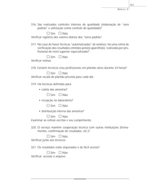 316. São realizados controles internos de qualidade (elaboração de “soro 
padrão” e utilização como controle de qualidade)? 
h Sim h Não 
Verificar registros dos valores diários dos “soros padrão”. 
317. No caso de haver técnicas “automatizadas” de análises, há uma rotina de 
verificação dos resultados emitidos pelo(s) aparelho(s), realizada por pro-fissional 
de nível superior especializado? 
h Sim h Não 
Verificar rotinas. 
318. Existem técnicos e/ou profissionais em plantão ativo durante 24 horas? 
h Sim h Não 
Verificar escala de plantão prevista para cada dia. 
319. Há técnicas definidas para: 
• coleta das amostras? 
h Sim h Não 
• recepção no laboratório? 
h Sim h Não 
• distribuição interna das amostras? 
h Sim h Não 
Examinar as rotinas escritas e seu cumprimento. 
320. O serviço mantém cooperação técnica com outras instituições (treina-mentos, 
confirmação de resultados, etc.)? 
h Sim h Não 
Verificar junto aos técnicos. 
321. Os resultados estão arquivados e de fácil acesso? 
h Sim h Não 
Verificar: acessar o arquivo. 
ANEXO 3 
161 
 