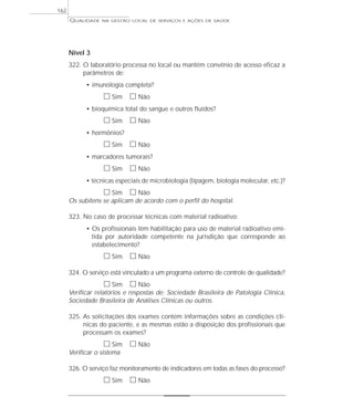 QUALIDADE NA GESTÃO LOCAL DE SERVIÇOS E AÇÕES DE SAÚDE 
Nível 3 
322. O laboratório processa no local ou mantém convênio de acesso eficaz a 
parâmetros de: 
• imunologia completa? 
h Sim h Não 
• bioquímica total do sangue e outros fluidos? 
h Sim h Não 
• hormônios? 
h Sim h Não 
• marcadores tumorais? 
h Sim h Não 
• técnicas especiais de microbiologia (tipagem, biologia molecular, etc.)? 
h Sim h Não 
Os subitens se aplicam de acordo com o perfil do hospital. 
323. No caso de processar técnicas com material radioativo: 
• Os profissionais têm habilitação para uso de material radioativo emi-tida 
por autoridade competente na jurisdição que corresponde ao 
estabelecimento? 
h Sim h Não 
324. O serviço está vinculado a um programa externo de controle de qualidade? 
h Sim h Não 
Verificar relatórios e respostas de: Sociedade Brasileira de Patologia Clínica, 
Sociedade Brasileira de Análises Clínicas ou outros. 
325. As solicitações dos exames contém informações sobre as condições clí-nicas 
do paciente, e as mesmas estão a disposição dos profissionais que 
processam os exames? 
h Sim h Não 
Verificar o sistema 
326. O serviço faz monitoramento de indicadores em todas as fases do processo? 
h Sim h Não 
162 
 