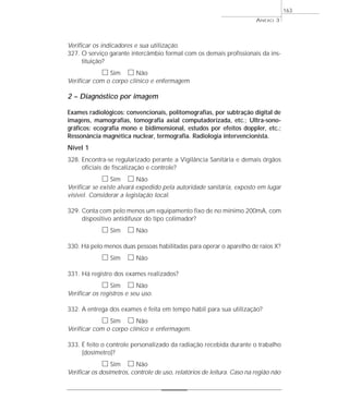 ANEXO 3 
Verificar os indicadores e sua utilização. 
327. O serviço garante intercâmbio formal com os demais profissionais da ins-tituição? 
h Sim h Não 
Verificar com o corpo clínico e enfermagem 
2 – Diagnóstico por imagem 
Exames radiológicos: convencionais, politomografias, por subtração digital de 
imagens, mamografias, tomografia axial computadorizada, etc.; Ultra-sono-gráficos: 
ecografia mono e bidimensional, estudos por efeitos doppler, etc.; 
Ressonância magnética nuclear, termografia. Radiologia intervencionista. 
Nível 1 
328. Encontra-se regularizado perante a Vigilância Sanitária e demais órgãos 
oficiais de fiscalização e controle? 
h Sim h Não 
Verificar se existe alvará expedido pela autoridade sanitária, exposto em lugar 
visível. Considerar a legislação local. 
329. Conta com pelo menos um equipamento fixo de no mínimo 200mA, com 
dispositivo antidifusor do tipo colimador? 
h Sim h Não 
330. Há pelo menos duas pessoas habilitadas para operar o aparelho de raios X? 
h Sim h Não 
331. Há registro dos exames realizados? 
h Sim h Não 
Verificar os registros e seu uso. 
332. A entrega dos exames é feita em tempo hábil para sua utilização? 
h Sim h Não 
Verificar com o corpo clínico e enfermagem. 
333. É feito o controle personalizado da radiação recebida durante o trabalho 
(dosímetro)? 
h Sim h Não 
163 
Verificar os dosímetros, controle de uso, relatórios de leitura. Caso na região não 
 