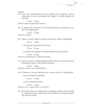 ANEXO 3 
Verificar. 
340. Conta com equipamento de mais de 200mA, com serigrafia e tela de 
radioscopia, ou com intensificador de imagens e circuitos fechados de 
televisão? 
h Sim h Não 
Verificar todos os aparelhos existentes. 
341. O espaço físico conta com áreas diferenciadas para elaboração de lau-dos 
com negatoscópio? 
h Sim h Não 
Verificar os locais. 
342. Todos os exames dispõem de laudo emitido por médico radiologista? 
h Sim h Não 
• há cópia dos laudos de fácil acesso? 
h Sim h Não 
• os laudos são entregues em tempo hábil para sua utilização? 
h Sim h Não 
Verificar o profissional e o arquivo de laudos. 
343. Existe, no serviço, a programação (escala) de técnicos e médicos com sua 
distribuição horária e a de plantões rotativos? 
h Sim h Não 
Verificar escalas e sua correspondência. 
344. É freqüente a troca de opiniões entre o corpo clínico e os radiologistas: 
• como atividade formalizada? 
h Sim h Não 
• como atividade informal? 
h Sim h Não 
Verificar com o corpo clínico e no serviço. 
345. Existe pelo menos um equipamento radiológico portátil, com facilidade 
de mobilização para exames tanto nas unidades de internação quanto 
nas salas de cirurgia? 
165 
 