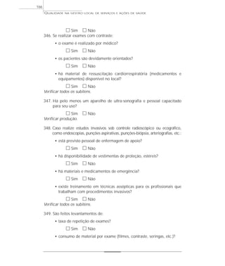 QUALIDADE NA GESTÃO LOCAL DE SERVIÇOS E AÇÕES DE SAÚDE 
h Sim h Não 
346. Se realizar exames com contraste: 
• o exame é realizado por médico? 
h Sim h Não 
• os pacientes são devidamente orientados? 
h Sim h Não 
• há material de ressuscitação cardiorrespiratória (medicamentos e 
equipamentos) disponível no local? 
h Sim h Não 
Verificar todos os subitens. 
347. Há pelo menos um aparelho de ultra-sonografia e pessoal capacitado 
para seu uso? 
h Sim h Não 
Verificar produção. 
348. Caso realize estudos invasivos sob controle radioscópico ou ecográfico, 
como endoscopias, punções aspirativas, punções-biópsia, arteriografias, etc.: 
• está previsto pessoal de enfermagem de apoio? 
h Sim h Não 
• há disponibilidade de vestimentas de proteção, estéreis? 
h Sim h Não 
• há materiais e medicamentos de emergência? 
h Sim h Não 
• existe treinamento em técnicas assépticas para os profissionais que 
trabalham com procedimentos invasivos? 
h Sim h Não 
Verificar todos os subitens. 
349. São feitos levantamentos de: 
• taxa de repetição de exames? 
h Sim h Não 
• consumo de material por exame (filmes, contraste, seringas, etc.)? 
166 
 