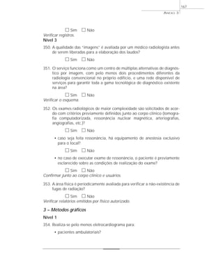 h Sim h Não 
Verificar registros. 
Nível 3 
350. A qualidade das “imagens” é avaliada por um médico radiologista antes 
de serem liberadas para a elaboração dos laudos? 
h Sim h Não 
351. O serviço funciona como um centro de múltiplas alternativas de diagnós-tico 
por imagem, com pelo menos dois procedimentos diferentes da 
radiologia convencional no próprio edifício, e uma rede disponível de 
serviços para garantir toda a gama tecnológica de diagnóstico existente 
na área? 
h Sim h Não 
Verificar o esquema. 
352. Os exames radiológicos de maior complexidade são solicitados de acor-do 
com critérios previamente definidos junto ao corpo clínico (tomogra-fia 
computadorizada, ressonância nuclear magnética, arteriografias, 
angiografias, etc.)? 
h Sim h Não 
• caso seja feita ressonância, há equipamento de anestesia exclusivo 
para o local? 
h Sim h Não 
• no caso de executar exame de ressonância, o paciente é previamente 
esclarecido sobre as condições de realização do exame? 
h Sim h Não 
Confirmar junto ao corpo clínico e usuários. 
353. A área física é periodicamente avaliada para verificar a não-existência de 
fugas de radiação? 
h Sim h Não 
Verificar relatórios emitidos por físico autorizado. 
3 – Métodos gráficos 
Nível 1 
354. Realiza-se pelo menos eletrocardiograma para: 
• pacientes ambulatoriais? 
ANEXO 3 
167 
 