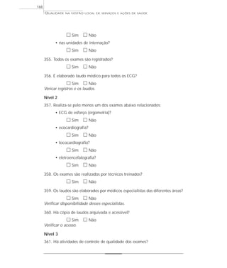 QUALIDADE NA GESTÃO LOCAL DE SERVIÇOS E AÇÕES DE SAÚDE 
h Sim h Não 
• nas unidades de internação? 
h Sim h Não 
355. Todos os exames são registrados? 
h Sim h Não 
356. É elaborado laudo médico para todos os ECG? 
h Sim h Não 
Vericar registros e os laudos. 
Nível 2 
357. Realiza-se pelo menos um dos exames abaixo relacionados: 
• ECG de esforço (ergometria)? 
h Sim h Não 
• ecocardiografia? 
h Sim h Não 
• tococardiografia? 
h Sim h Não 
• eletroencefalografia? 
h Sim h Não 
358. Os exames são realizados por técnicos treinados? 
h Sim h Não 
359. Os laudos são elaborados por médicos especialistas das diferentes áreas? 
h Sim h Não 
Verificar disponibilidade desses especialistas. 
360. Há cópia de laudos arquivada e acessível? 
h Sim h Não 
Verificar o acesso. 
Nível 3 
361. Há atividades de controle de qualidade dos exames? 
168 
 