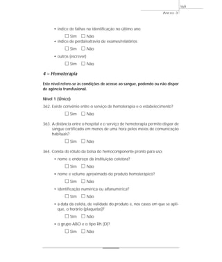 • índice de falhas na identificação no último ano 
h Sim h Não 
• índice de perda/extravio de exames/relatórios 
h Sim h Não 
• outros (escrever) 
h Sim h Não 
4 – Hemoterapia 
Este nível refere-se às condições de acesso ao sangue, podendo ou não dispor 
de agência transfusional. 
Nível 1 (Único) 
362. Existe convênio entre o serviço de hemoterapia e o estabelecimento? 
h Sim h Não 
363. A distância entre o hospital e o serviço de hemoterapia permite dispor de 
sangue certificado em menos de uma hora pelos meios de comunicação 
habituais? 
h Sim h Não 
364. Consta do rótulo da bolsa do hemocomponente pronto para uso: 
• nome e endereço da instituição coletora? 
h Sim h Não 
• nome e volume aproximado do produto hemoterápico? 
h Sim h Não 
• identificação numérica ou alfanumérica? 
h Sim h Não 
• a data da coleta, de validade do produto e, nos casos em que se apli-que, 
o horário (plaquetas)? 
h Sim h Não 
• o grupo ABO e o tipo Rh (D)? 
h Sim h Não 
ANEXO 3 
169 
 
