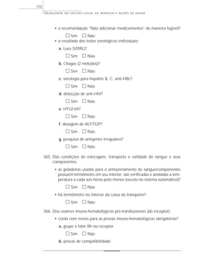 QUALIDADE NA GESTÃO LOCAL DE SERVIÇOS E AÇÕES DE SAÚDE 
• a recomendação “Não adicionar medicamentos” de maneira legível? 
h Sim h Não 
• o resultado dos testes sorológicos individuais: 
a. Lues (VDRL)? 
h Sim h Não 
b. Chagas (2 métodos)? 
h Sim h Não 
c. sorologia para hepatite B, C, anti-HBc? 
h Sim h Não 
d. detecção de anti-HIV? 
h Sim h Não 
e. HTLV-I/II? 
h Sim h Não 
f. dosagem de ALT/TGP? 
h Sim h Não 
g. pesquisa de antígenos irregulares? 
h Sim h Não 
365. Das condições de estocagem, transporte e validade do sangue e seus 
componentes: 
• as geladeiras usadas para o armazenamento de sangue/componentes 
possuem termômetro em seu interior; são verificadas e anotadas a tem-peratura 
a cada seis horas pelo menos (exceto no sistema automático)? 
h Sim h Não 
• há termômetro no interior da caixa de transporte? 
h Sim h Não 
366. Dos exames imuno-hematológicos pré-transfusionais (do receptor): 
• conta com meios para as provas imuno-hematológicas obrigatórias? 
a. grupo e fator Rh no receptor 
h Sim h Não 
b. provas de compatibilidade 
170 
 