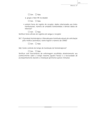 h Sim h Não 
c. grupo e fator Rh no doador 
h Sim h Não 
ANEXO 3 
• existem livros de registro do receptor, dados relacionados aos testes 
transfusionais, número de unidades transfundidas e demais dados de 
interesse? 
h Sim h Não 
Verificar livros oficiais de registros de sangue e receptor. 
367. O produto hemoterápico é liberado para transfusão através de solicitação 
pelo médico (assinatura, nome legível e número do CRM)? 
h Sim h Não 
368. Existe controle de tempo de transfusão de hemoterápicos? 
h Sim h Não 
Verificar com funcionários da enfermagem escolhidos aleatoriamente seu 
conhecimento sobre o tempo máximo (quatro horas) e a necessidade de 
acompanhamento durante a instalação (primeiros quinze minutos). 
171 
 