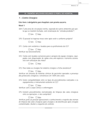 ANEXO 3 
1 – Centro Cirúrgico 
Este item é obrigatório para hospitais com pronto-socorro. 
Nível 1 
369. É uma área de circulação restrita, separada de outros ambientes por por-ta 
que se mantém fechada, com sinalização de “entrada proibida”? 
h Sim h Não 
370. O pessoal só ingressa nesse setor após vestir o uniforme próprio? 
h Sim h Não 
371. Conta com vestiários e lavabos para os profissionais do CC? 
h Sim h Não 
Verificar seu funcionamento. 
372. Conta com lavabos exclusivos para o preparo da equipe cirúrgica, equi-pados 
com dispensador de sabão e/ou anti-sépticos e torneiras acioná-veis 
sem utilização das mãos? 
h Sim h Não 
373. Para todas as cirurgias há relatório cirúrgico e ficha anestésica? 
h Sim h Não 
Verificar em amostra de histórias clínicas de pacientes operados a presença 
dos protocolos cirúrgicos e anestésicos em 100% dos casos. 
374. Existe compatibilidade entre os tipos de procedimentos realizados e os 
equipamentos e instrumental existente no CC? 
h Sim h Não 
Verificar com o corpo clínico e enfermagem. 
375. Existem procedimentos normatizados de limpeza das salas cirúrgicas 
entre as operações, e são cumpridos? 
h Sim h Não 
Verificar junto ao pessoal operacional o conhecimento a respeito das normas 
de limpeza das salas cirúrgicas após cirurgias e da desinfecção após cirurgias 
contaminadas. Avaliar o esquema de controle. 
173 
B – PADRÕES APLICÁVEIS SEGUNDO O PERFIL DO HOSPITAL 
 