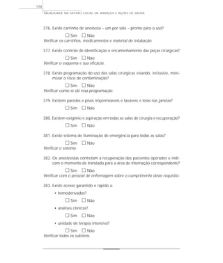 QUALIDADE NA GESTÃO LOCAL DE SERVIÇOS E AÇÕES DE SAÚDE 
376. Existe carrinho de anestesia – um por sala – pronto para o uso? 
h Sim h Não 
Verificar os carrinhos, medicamentos e material de intubação. 
377. Existe controle de identificação e encaminhamento das peças cirúrgicas? 
h Sim h Não 
Verificar o esquema e sua eficácia. 
378. Existe programação do uso das salas cirúrgicas visando, inclusive, mini-mizar 
o risco de contaminação? 
h Sim h Não 
Verificar como se dá essa programação. 
379. Existem paredes e pisos impermeáveis e laváveis e telas nas janelas? 
h Sim h Não 
380. Existem oxigênio e aspiração em todas as salas de cirurgia e recuperação? 
h Sim h Não 
381. Existe sistema de iluminação de emergência para todas as salas? 
h Sim h Não 
Verificar o sistema. 
382. Os anestesistas controlam a recuperação dos pacientes operados e indi-cam 
o momento de translado para a área de internação correspondente? 
h Sim h Não 
Verificar com o pessoal de enfermagem sobre o cumprimento deste requisito. 
383. Existe acesso garantido e rápido a: 
• hemoderivados? 
h Sim h Não 
• análises clínicas? 
h Sim h Não 
• unidade de terapia intensiva? 
h Sim h Não 
Verificar todos os subitens. 
174 
 