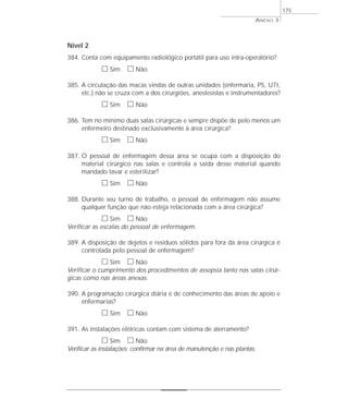 Nível 2 
384. Conta com equipamento radiológico portátil para uso intra-operatório? 
h Sim h Não 
385. A circulação das macas vindas de outras unidades (enfermaria, PS, UTI, 
etc.) não se cruza com a dos cirurgiões, anestesistas e instrumentadores? 
h Sim h Não 
386. Tem no mínimo duas salas cirúrgicas e sempre dispõe de pelo menos um 
enfermeiro destinado exclusivamente à área cirúrgica? 
h Sim h Não 
387. O pessoal de enfermagem dessa área se ocupa com a disposição do 
material cirúrgico nas salas e controla a saída desse material quando 
mandado lavar e esterilizar? 
h Sim h Não 
388. Durante seu turno de trabalho, o pessoal de enfermagem não assume 
qualquer função que não esteja relacionada com a área cirúrgica? 
h Sim h Não 
Verificar as escalas do pessoal de enfermagem. 
389. A disposição de dejetos e resíduos sólidos para fora da área cirúrgica é 
controlada pelo pessoal de enfermagem? 
h Sim h Não 
Verificar o cumprimento dos procedimentos de assepsia tanto nas salas cirúr-gicas 
como nas áreas anexas. 
390. A programação cirúrgica diária é de conhecimento das áreas de apoio e 
enfermarias? 
h Sim h Não 
391. As instalações elétricas contam com sistema de aterramento? 
h Sim h Não 
Verificar as instalações; confirmar na área de manutenção e nas plantas. 
ANEXO 3 
175 
 