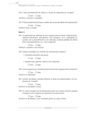 QUALIDADE NA GESTÃO LOCAL DE SERVIÇOS E AÇÕES DE SAÚDE 
392. É feito levantamento de índices e causas de suspensão de cirurgias? 
h Sim h Não 
Verificar o sistema e resultados. 
393. É feito levantamento de taxas e análise das causas dos óbitos intra-operatórios? 
h Sim h Não 
Verificar taxas e estudos. 
Nível 3 
394. O suprimento de materiais de uso cirúrgico (instrumental, medicamentos, 
material descartável, anti-sépticos, fios cirúrgicos, etc.) é planejado de 
acordo com o procedimento a ser realizado, evitando pedidos de última 
hora e/ou desperdícios ( ex.: kits cirúrgicos)? 
h Sim h Não 
Verificar o sistema e sua eficácia. 
395. Existem atividades de controle do instrumental cirúrgico? 
• inventário periódico das peças 
h Sim h Não 
• esquema para garantir reparos e/ou reposição 
h Sim h Não 
396. Existe programa de manutenção preventiva dos equipamentos existentes? 
h Sim h Não 
Verificar os esquemas. 
397. Existem atividades visando melhorar as taxas de produtividade e de sus-pensão 
de cirurgias? 
h Sim h Não 
Verificar as atividades e taxas. 
398. O centro cirúrgico faz levantamentos junto aos clientes internos (equipe 
cirúrgica) com o objetivo de aprimorar seus processos? 
h Sim h Não 
Verificar as atividades e seus resultados junto ao corpo clínico. 
176 
 