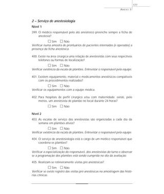 ANEXO 3 
2 – Serviço de anestesiologia 
Nível 1 
399. O médico responsável pelo ato anestésico preenche sempre a ficha de 
anestesia? 
h Sim h Não 
Verificar numa amostra de prontuários de pacientes internados (e operados) a 
presença da ficha anestésica. 
400. Existe na área cirúrgica uma relação de anestesistas com seus respectivos 
telefones ou formas de localização? 
h Sim h Não 
Verificar existência da escala de plantões. Entrevistar o responsável pela equipe. 
401. Existem equipamento, material e medicamentos anestésicos compatíveis 
com os procedimentos realizados? 
h Sim h Não 
Verificar os equipamentos com a equipe médica. 
402. Para hospitais de perfil cirúrgico e/ou com maternidade: existe, pelo 
menos, um anestesista de plantão no local durante 24 horas? 
h Sim h Não 
Nível 2 
403. As escalas de serviço dos anestesistas são organizadas a cada dia da 
semana em plantões ativos? 
h Sim h Não 
Verificar existência da escala de plantões. Entrevistar o responsável pela equipe. 
404. O serviço de anestesiologia está a cargo de um médico responsável que 
coordena os plantões? 
h Sim h Não 
Verificar a especialização do responsável, dos anestesistas do turno e observar 
se a programação dos plantões está sendo cumprida no dia da avaliação. 
405. Realizam-se rotineiramente visitas pré-anestésicas? 
h Sim h Não 
Verificar se existe registro das visitas pré-anestésicas na amostragem das histó-rias 
clínicas. 
177 
 