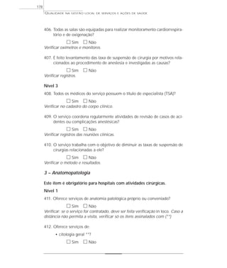 QUALIDADE NA GESTÃO LOCAL DE SERVIÇOS E AÇÕES DE SAÚDE 
178 
406. Todas as salas são equipadas para realizar monitoramento cardiorrespira-tório 
e de oxigenação? 
h Sim h Não 
Verificar oxímetros e monitores. 
407. É feito levantamento das taxa de suspensão de cirurgia por motivos rela-cionados 
ao procedimento de anestesia e investigadas as causas? 
h Sim h Não 
Verificar registros. 
Nível 3 
408. Todos os médicos do serviço possuem o título de especialista (TSA)? 
h Sim h Não 
Verificar no cadastro do corpo clínico. 
409. O serviço coordena regularmente atividades de revisão de casos de aci-dentes 
ou complicações anestésicas? 
h Sim h Não 
Verificar registros das reuniões clínicas. 
410. O serviço trabalha com o objetivo de diminuir as taxas de suspensão de 
cirurgias relacionadas a ele? 
h Sim h Não 
Verificar o método e resultados. 
3 – Anatomopatologia 
Este item é obrigatório para hospitais com atividades cirúrgicas. 
Nível 1 
411. Oferece serviços de anatomia patológica próprio ou conveniado? 
h Sim h Não 
Verificar: se o serviço for contratado, deve ser feita verificação in loco. Caso a 
distância não permita a visita, verificar só os itens assinalados com (**) 
412. Oferece serviços de: 
• citologia geral **? 
h Sim h Não 
 