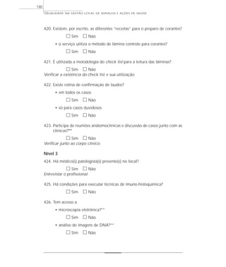 QUALIDADE NA GESTÃO LOCAL DE SERVIÇOS E AÇÕES DE SAÚDE 
420. Existem, por escrito, as diferentes “receitas” para o preparo de corantes? 
h Sim h Não 
• o serviço utiliza o método de lâmina controle para corantes? 
h Sim h Não 
421. É utilizada a metodologia do check list para a leitura das lâminas? 
h Sim h Não 
Verificar a existência do check list e sua utilização. 
422. Existe rotina de confirmação de laudos? 
• em todos os casos 
h Sim h Não 
• só para casos duvidosos 
h Sim h Não 
423. Participa de reuniões anátomoclínicas e discussão de casos junto com as 
clínicas?** 
h Sim h Não 
Verificar junto ao corpo clínico. 
Nível 3 
424. Há médico(s) patologista(s) presente(s) no local? 
h Sim h Não 
Entrevistar o profissional. 
425. Há condições para executar técnicas de imuno-histoquímica? 
h Sim h Não 
426. Tem acesso a: 
• microscopia eletrônica?** 
h Sim h Não 
• análise de imagens de DNA?** 
h Sim h Não 
180 
 