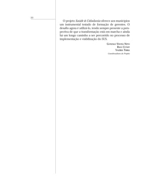 XX 
O projeto Saúde & Cidadania oferece aos municípios 
um instrumental testado de formação de gerentes. O 
desafio agora é utilizá-lo, tendo sempre presente a pers-pectiva 
de que a transformação está em marcha e ainda 
há um longo caminho a ser percorrido no processo de 
implementação e viabilização do SUS. 
GONZALO VECINA NETO 
RAUL CUTAIT 
VALÉRIA TERRA 
Coordenadores do Projeto 
 