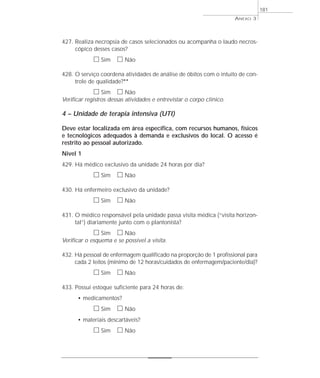 427. Realiza necropsia de casos selecionados ou acompanha o laudo necros-cópico 
desses casos? 
h Sim h Não 
428. O serviço coordena atividades de análise de óbitos com o intuito de con-trole 
de qualidade?** 
h Sim h Não 
Verificar registros dessas atividades e entrevistar o corpo clínico. 
4 – Unidade de terapia intensiva (UTI) 
Deve estar localizada em área específica, com recursos humanos, físicos 
e tecnológicos adequados à demanda e exclusivos do local. O acesso é 
restrito ao pessoal autorizado. 
Nivel 1 
429. Há médico exclusivo da unidade 24 horas por dia? 
h Sim h Não 
430. Há enfermeiro exclusivo da unidade? 
h Sim h Não 
431. O médico responsável pela unidade passa visita médica (“visita horizon-tal”) 
diariamente junto com o plantonista? 
h Sim h Não 
Verificar o esquema e se possível a visita. 
432. Há pessoal de enfermagem qualificado na proporção de 1 profissional para 
cada 2 leitos (mínimo de 12 horas/cuidados de enfermagem/paciente/dia)? 
h Sim h Não 
433. Possui estoque suficiente para 24 horas de: 
• medicamentos? 
h Sim h Não 
• materiais descartáveis? 
h Sim h Não 
ANEXO 3 
181 
 