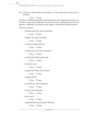 QUALIDADE NA GESTÃO LOCAL DE SERVIÇOS E AÇÕES DE SAÚDE 
434. Verifica-se diariamente esse estoque e se faz reposição do material con-sumido? 
h Sim h Não 
Verificar: os medicamentos de emergência devem estar disponíveis no local e na 
farmácia, assim como antibióticos de primeira linha, cefalosporinas de terceira 
geração e antibiótico de cobertura para agentes microbianos multirresistentes. 
Verificar materiais: 
• abocate (jelco) de vários tamanhos 
h Sim h Não 
• agulhas de vários tamanhos 
h Sim h Não 
• cânula de traqueostomia 
h Sim h Não 
• catéter de O2 de vários tamanhos 
h Sim h Não 
• catéter para diálise peritoneal 
h Sim h Não 
• dreno de tórax 
h Sim h Não 
• equipo de infusão macro/micro 
h Sim h Não 
• equipo de PVC 
h Sim h Não 
• intracath de vários tamanhos 
h Sim h Não 
• luva de procedimento 
h Sim h Não 
• luva estéril 
h Sim h Não 
• equipamentos de proteção individual 
h Sim h Não 
182 
 