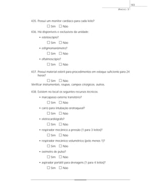 ANEXO 3 
183 
435. Possui um monitor cardíaco para cada leito? 
h Sim h Não 
436. Há disponíveis e exclusivos da unidade: 
• estetoscópio? 
h Sim h Não 
• esfigmomanômetro? 
h Sim h Não 
• oftalmoscópio? 
h Sim h Não 
437. Possui material estéril para procedimentos em estoque suficiente para 24 
horas? 
h Sim h Não 
Verificar instrumentais, roupas, campos cirúrgicos, outros. 
438. Existem no local os seguintes recursos técnicos: 
• marcapasso externo transitório? 
h Sim h Não 
• carro para intubação orotraqueal? 
h Sim h Não 
• eletrocardiógrafo? 
h Sim h Não 
• respirador mecânico a pressão (1 para 3 leitos)? 
h Sim h Não 
• respirador mecânico volumétrico (pelo menos 1)? 
h Sim h Não 
• oxímetro de pulso? 
h Sim h Não 
• aspirador portátil para drenagens (1 para 4 leitos)? 
h Sim h Não 
 