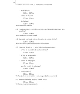 QUALIDADE NA GESTÃO LOCAL DE SERVIÇOS E AÇÕES DE SAÚDE 
• negatoscópio? 
h Sim h Não 
• bomba de infusão? 
h Sim h Não 
• desfibrilador? 
h Sim h Não 
Verificar todos os subitens. 
439. Possui oxigênio, ar comprimido e aspiração com saídas individuais para 
cada leito? 
h Sim h Não 
Verificar todos os recursos citados. 
440. A unidade está ligada à fonte alternativa de energia elétrica? 
h Sim h Não 
Verificar as instalaçãoes e entrevistar os profissionais. 
441. Há acesso durante as 24 horas todos os dias da semana a: 
• serviço de laboratório de análises clínicas? 
h Sim h Não 
• serviço de hemoterapia? 
h Sim h Não 
• serviço de radiologia? 
h Sim h Não 
• aparelho portátil de radiologia? 
h Sim h Não 
• centro cirúrgico? 
h Sim h Não 
Verificar junto ao corpo clínico e enfermagem (todos os subitens). 
442. Há horário e tempo definidos para as visitas? 
h Sim h Não 
Verificar o mecanismo de controle. 
184 
 