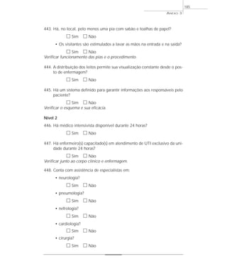 443. Há, no local, pelo menos uma pia com sabão e toalhas de papel? 
h Sim h Não 
• Os visitantes são estimulados a lavar as mãos na entrada e na saída? 
h Sim h Não 
Verificar funcionamento das pias e o procedimento. 
444. A distribuição dos leitos permite sua visualização constante desde o pos-to 
de enfermagem? 
h Sim h Não 
445. Há um sistema definido para garantir informações aos responsáveis pelo 
paciente? 
h Sim h Não 
Verificar o esquema e sua eficácia. 
Nível 2 
446. Há médico intensivista disponível durante 24 horas? 
h Sim h Não 
447. Há enfermeiro(s) capacitado(s) em atendimento de UTI exclusivo da uni-dade 
durante 24 horas? 
h Sim h Não 
Verificar junto ao corpo clínico e enfermagem. 
448. Conta com assistência de especialistas em: 
• neurologia? 
h Sim h Não 
• pneumologia? 
h Sim h Não 
• nefrologia? 
h Sim h Não 
• cardiologia? 
h Sim h Não 
• cirurgia? 
h Sim h Não 
ANEXO 3 
185 
 